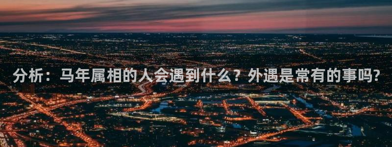 威廉希尔(williamhill)免费注册：分析：马年属相的人会遇到什么？外遇是